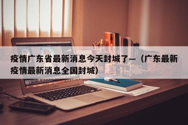 疫情广东省最新消息今天封城了—(广东最新疫情最新消息全国封城)