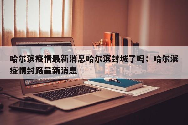 哈尔滨疫情最新消息哈尔滨封城了吗:哈尔滨疫情封路最新消息