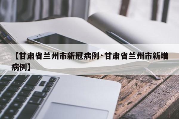 【甘肃省兰州市新冠病例·甘肃省兰州市新增病例】