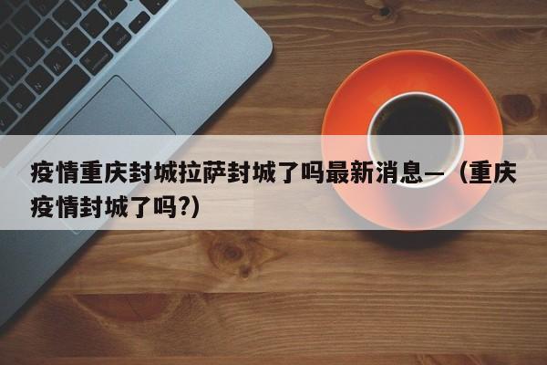 疫情重庆封城拉萨封城了吗最新消息—(重庆疫情封城了吗?)