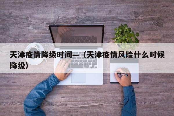 天津疫情降级时间—(天津疫情风险什么时候降级)