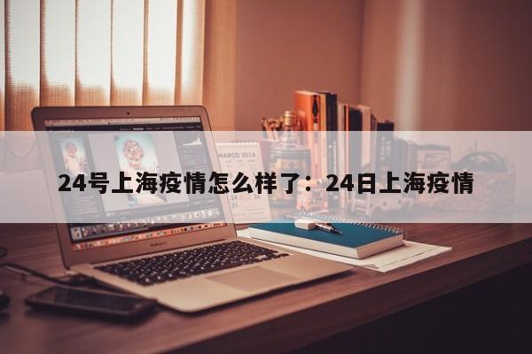 24号上海疫情怎么样了:24日上海疫情