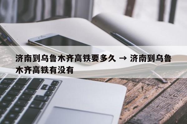济南到乌鲁木齐高铁要多久 → 济南到乌鲁木齐高铁有没有
