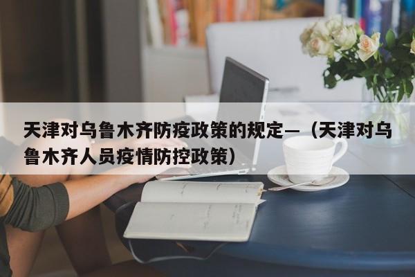 天津对乌鲁木齐防疫政策的规定—(天津对乌鲁木齐人员疫情防控政策)
