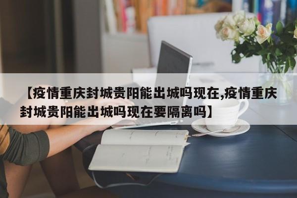 【疫情重庆封城贵阳能出城吗现在,疫情重庆封城贵阳能出城吗现在要隔离吗】