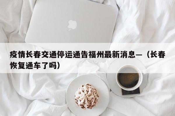 疫情长春交通停运通告福州最新消息—(长春恢复通车了吗)
