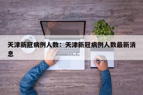 天津新冠病例人数:天津新冠病例人数最新消息