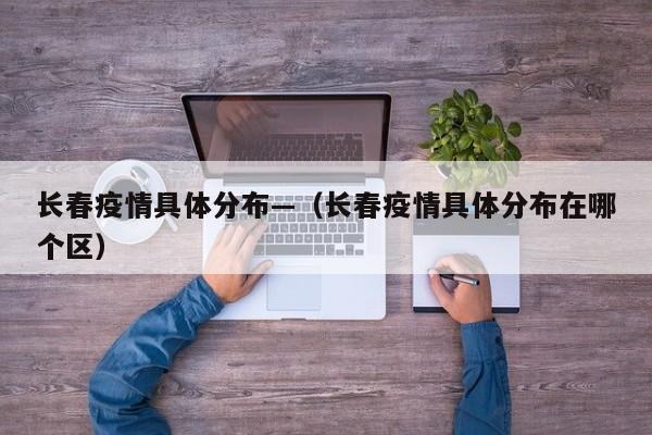 长春疫情具体分布—(长春疫情具体分布在哪个区)