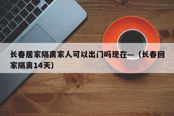 长春居家隔离家人可以出门吗现在—(长春回家隔离14天)